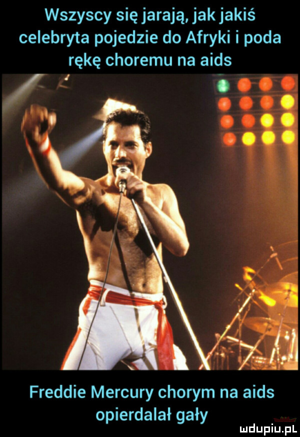 wszyscy się jarają jak jakiś celebryta pojedzie do afryki i poda rękę choremu na aids freddie mercury chorym na aids opierdalał gały