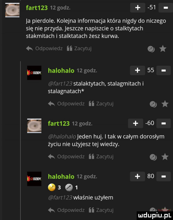 fart     godz.    ja pierdole. kolejna informacja która nigdy do niczego się nie przyda eszcze napiszcie o staiktytach stakmitach i stalktatach żesz kurwa.  . m ma ii   w o i halnhalu  godz.    uz stalaktytach stalagmitach i stalagnatach  . haman ii   m  o fart     godz.    i r ojeden huj i tak w całym dorosłym życiu nie użyjesz tej wiedzy. q. hr pmmw ii  m tai halohalo  godz. go   q . g właśnie użyłem   liimm wai ii. i n.   mduplu pl