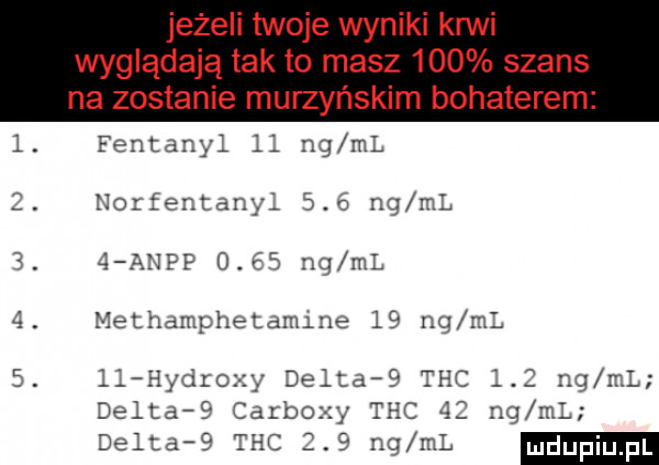 jeżeli twoje wyniki ani wyglądają tak to masz     szans na zostanie murzyńskim bohaterem fentanyl ll nq ml iiozfentany.     ng ml   aeipp      fig ml methdmphęldnune l  ng ml ll i indro delta   thc l ng ml deltar carboz zy thc l ng m delta   thc     ng ml