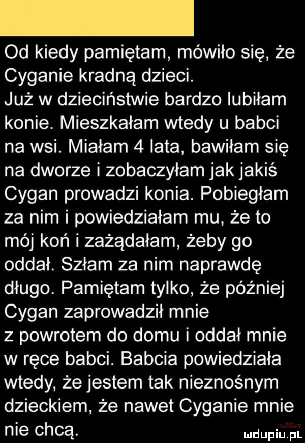 od kiedy pamiętam mówiło się że cyganie kradną dzieci. już w dzieciństwie bardzo lubiłam konie. mieszkałam wtedy u babci na wsi. miałam   lata bawiłam się na dworze i zobaczyłam jak jakiś cygan prowadzi konia. pobiegłam za nim i powiedziałam mu że to mój koń i zażądałam żeby go oddał. szłam za nim naprawdę długo. pamiętam tylko że później cygan zaprowadził mnie z powrotem do domu i oddał mnie w ręce babci. babcia powiedziała wtedy że jestem tak nieznośnym dzieckiem że nawet cyganie mnie nie chcą