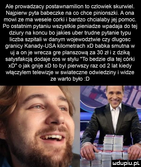 ale prowadzacy postawnamilion to czlowiek skunniei. najpierw pyta babeczke na co chce pinionszki. a ona mowi ze ma wesele corki i bardzo chcialaby jej pomoc. po ostatnim pytaniu wszystkie pieniadze wpadaja do tej dziury na koncu bo jakies umer trudne pytanie typu liczba szpitali w danym wojewodztwie czy dlugosc granicy kanady usa kilometrach xd babka smutna w uj a on je wrecza gre planszową za    zli z dziką satysfakcją dodaje cos w stylu to bedzie dla tej córki xd o jak gnije xd to byl pierwszy raz od   lat kiedy wlaczylem telewizje w swiateczne odwiedziny i widze ze warto bylo d