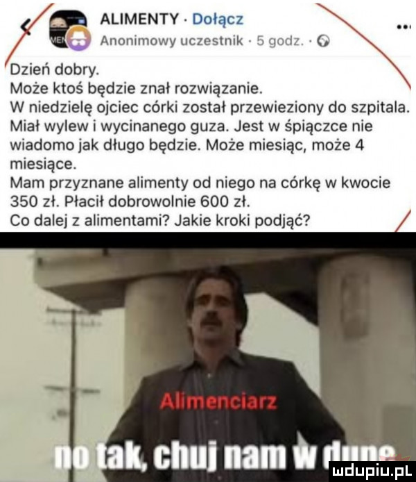 alimenty dołącz anonimowy uczeslnlk bqwz dzień dobry. może ktoś będzie znal rozwiązanie. w niedzielę ojciec córki zostal przewieziony do szpitala. mial wylew i wycinanego guza. jest w śpiączce nie wiadomo jak dago będzie. może miesiąc może   miesiące. mam przyznane alimenty od niego na córkę w kwocie     zl. placki dobrowolnie     zl co dalej z alimentami jakie kroki podjąć