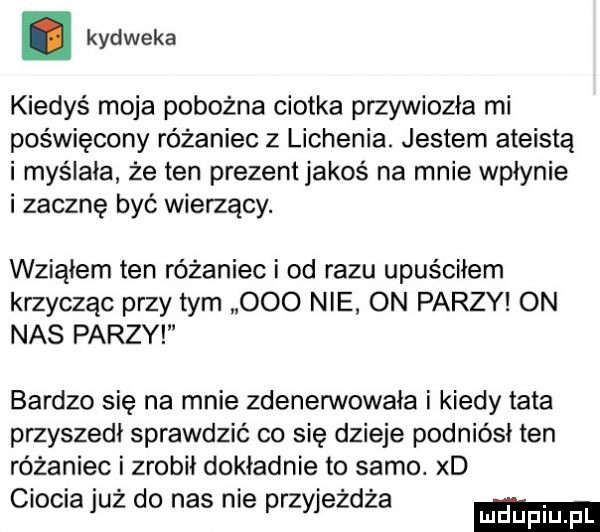 kydweka kiedyś moja pobożna ciotka przywiozła mi poświęcony różaniec z lichenia. jestem ateista i myślała że ten prezent jakoś na mnie wpłynie i zacznę być wierzący. wziąłem ten różaniec i od razu upuściłem krzycząc przydym     nie on parzy on nas parzy bardzo się na mnie zdenenivowała i kiedy tata przyszedł sprawdzić co się dzieje podniósł ten różaniec i zrobił dokładnie to samo. xd ciocia już do nas nie przyjeżdża