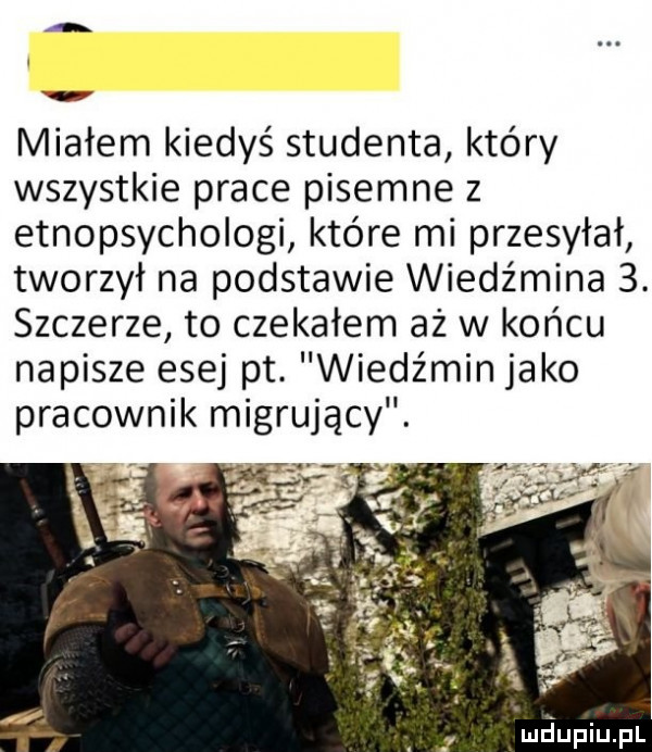 a w miałem kiedyś studenta który wszystkie prace pisemne z etnopsychologi które mi przesyłał tworzył na podstawie wiedźmina  . szczerze to czekałem aż w końcu napisze esej pt. wiedźmin jako pracownik migrujący. ś. luciupiupl