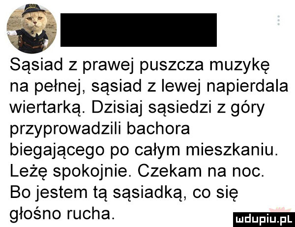 sąsiad z prawej puszcza muzykę na pełnej sąsiad z lewej napierdala wiertarka. dzisiaj sąsiedzi z góry przyprowadzili bachora biegającego po całym mieszkaniu. leżę spokojnie. czekam na noc. bo jestem tą sąsiadka co się głośno rucha