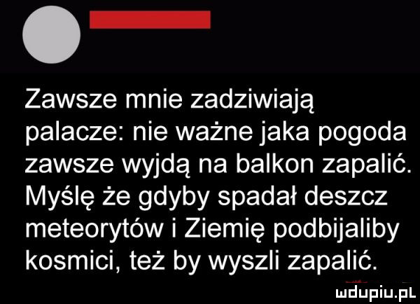 o zawsze mnie zadziwiają palacze nie ważne jaka pogoda zawsze wyjdą na balkon zapalić. myślę że gdyby spadał deszcz meteorytów i ziemię podbijaliby kosmici też by wyszli zapalić