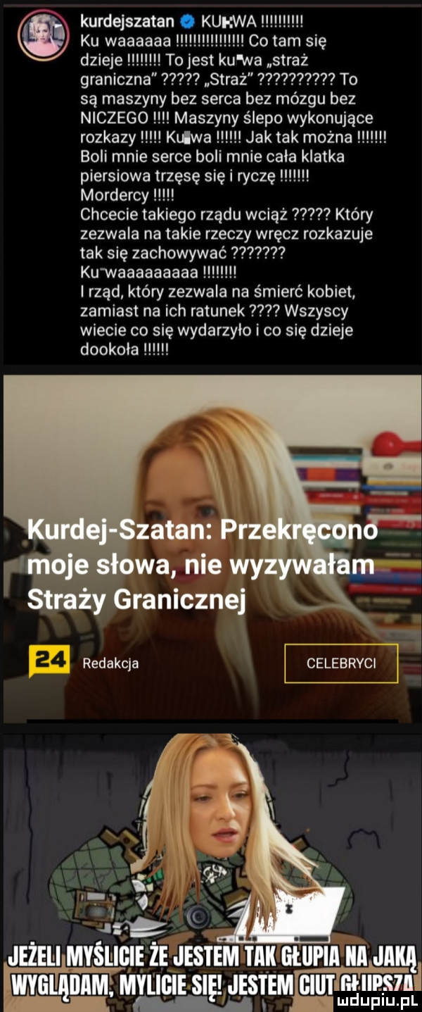 kurdejszatan. kurwa ku waaaaaa co tam się dzieje to jest ku wa straż graniczna straż    to są maszyny bez serca bez mózgu bez niczego maszyny ślepo wykonujące rozkazy klawa jak tak można boli mnie serce boli mnie chia klatka piersiowa trzęsę się i ryczę mordercy chcecie takiego rządu wciąż który zezwala na takie rzeczy wręcz rozkazuje tak się zachowywać   kuwaaaaaaaaa rząd który zezwala na śmierć kobiet zamiast na ich ratunek wszyscy wiecie co się wydarzyło i co się dzieje dookoła straży granicznej redakcja celebryc jeżeliby myśiłigię ze jestem tm ellll lal ica julią y l mpips il wyglyąmm mylicie się. jus eemigiiitlm
