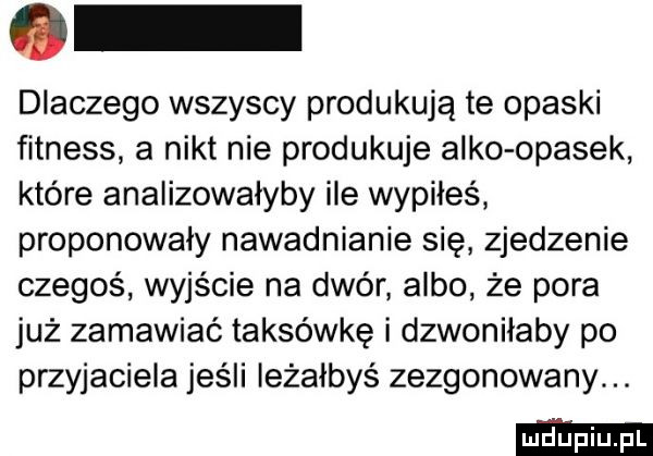 dlaczego wszyscy produkują te opaski fitness a nikt nie produkuje alko opasek które analizowałyby ile wypiłeś proponowały nawadnianie się zjedzenie czegoś wyjście na dwór albo że pora już zamawiać taksówkę i dzwoniłaby po przyjaciela jeśli ieżaibyś zezgonowały