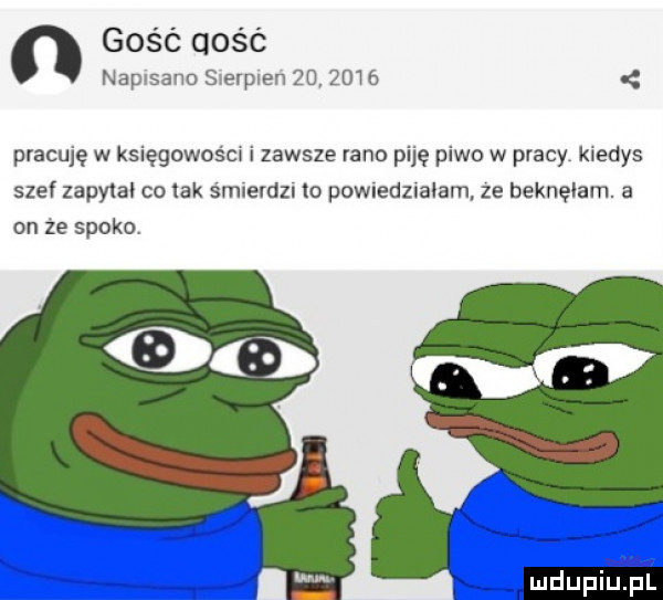gość qość napsanoserpenzdqowó pracuję w księgowoścw i zawsze rano piję piwo w płacy kledys szef zapytal co lak smietdzl o powuedzlałam ze beknęłam. a on ze spoko