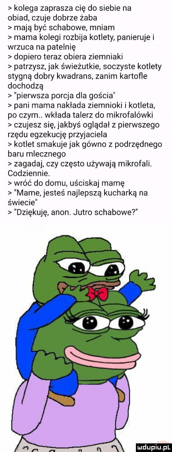 kolega zaprasza cię do siebie na obiad czuje dobrze żaba mają być schabowe mniam mama kolegi rozbija kotlety panieruje i wrzuca na patelnię dopiero teraz obiera ziemniaki patrzysz jak świeżutkie soczyste kotlety stygną dobry kwadrans zanim kartofle dochodzą pierwsza porcja dla gościa pani mama naklada ziemniaki i kotleta po czym. wkłada talerz do mikrofalówki czujesz się jakbyś oglądał z pierwszego rzędu egzekucję przyjaciela kotlet smakuje jak gówno z podrzędnego baru mlecznego zagadaj czy często używają mikrofali. codziennie. wróć do domu uściskaj mamę mame jesteś najlepszą kucharka na świecie dziękuję agon. jutro schabowe an w