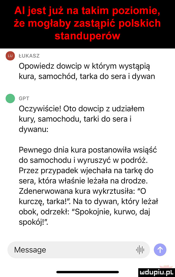 łukasz opowiedz dowcip w którym wystąpią kura samochód tarka do sera i dywan. c t oczywiście oto dowcip z udziałem kury samochodu tarki do sera i dywanu pewnego dnia kura postanowiła wsiąść do samochodu i wyruszyć w podróż. przez przypadek wjechała na tarkę do sera która właśnie leżała na drodze. zdenerwowana kura wykrztusiła o kurczę tarkal. na to dywan który leżał obok odrzekł spokojnie kurwo daj spokój. message illit mru iu