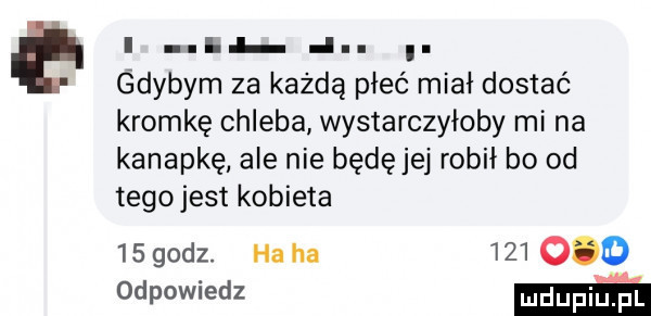 e i i. abakankami gdybym za każdą płeć miał dostać kromkę chleba wystarczyłoby mi na kanapkę ale nie będę jej robił bo od tegojest kobieta    godz. ha ha         odpowiedz