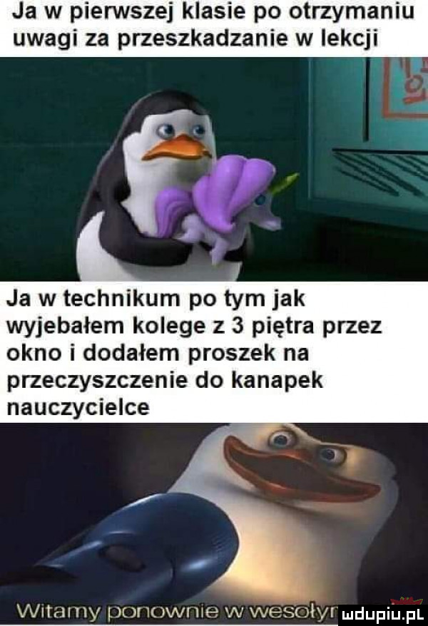 ja w pienstej klasie po otrzymaniu uwagi za przeszkadzanie w lekcji i n ja w technikum po tym jak wyjebałem kolege z   piętra przez okno i dodałem proszek na przeczyszczenie do kanapek nauczycielce vx lamy ponowce w wesoły ndupiu pl
