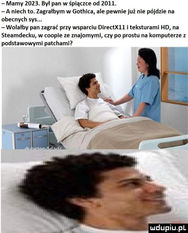 mamy     . był pan w śpiączce od     . a niech to zagrałbym w gothica ale pewnie uź nie pójdzie na obecnych sas. walałby pan zagrać przy wsparciu directxll i teksturaml hd na steamdecku w chapie ze znajomymi ctv po prestu na komputerze z podstawowymi patchami mdupiupl
