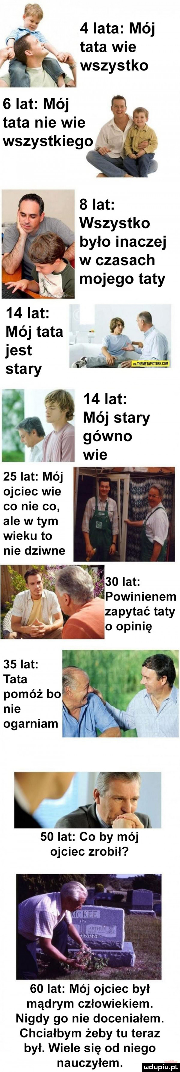 lata mój tata wie wszystko   lat mój q tata nie wie q wszystkiego   lat wszystko było inaczej w czasach mojego taty    lat mój ojciec wie co nie co ale wtem wieku to nie dziwne      lat powinienem zapytać taty o opinię    lat tata. pomóż bo nie ogarniam ł    lat co by mój ojciec zrobił    lat méj ojciec był mądrym człowiekiem. nigdy go nie doceniałem. chciałbym żeby tu teraz był. wiele się od niego nauczyłem