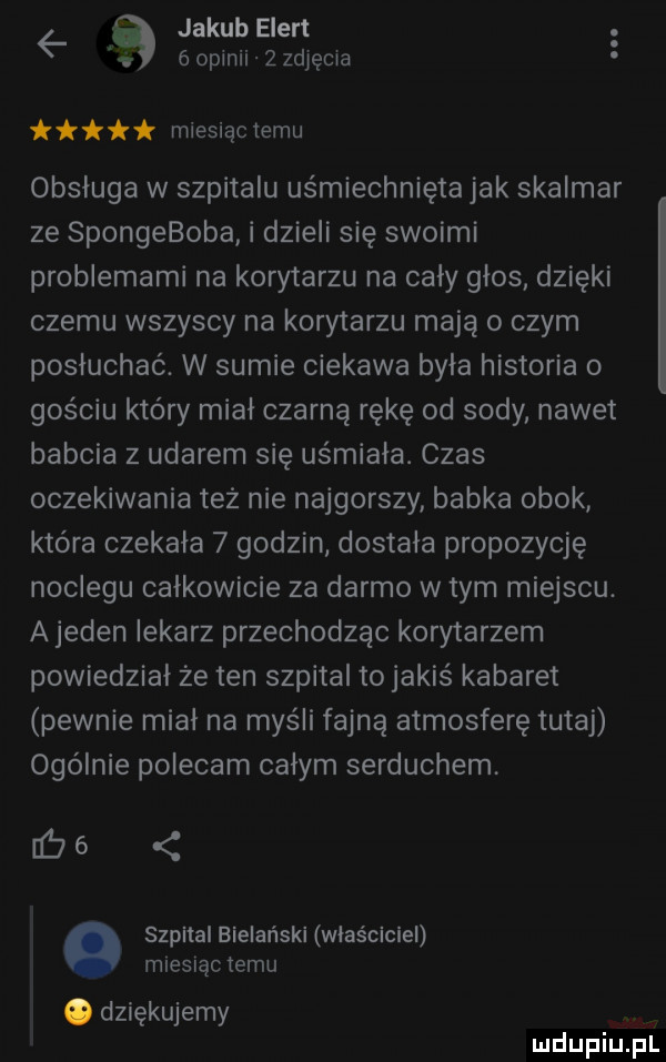 jakub ebert   goplnii szjęcia miesiąctemu obsługa w szpitalu uśmiechnięta jak skalmar ze spongeboba i dzieli się swoimi problemami na korytarzu na cały głos dzięki czemu wszyscy na korytarzu mają o czym posłuchać. w sumie ciekawa była historia o gościu który miał czarną rękę od sody nawet babcia z udarem się us miała. czas oczekiwania tez nie najgorszy babka obok która czekała   godzin dostala propozycję noclegu całkowicie za darmo w tym miejscu. a jeden iekarz przechodząc korytarzem powiedział ze ten szpital to jakiś kabaret pewnie mial na myśli fajną atmosferę tutaj ogólnie polecam calym serduchem.   szpital bielański właściciel miesiąc temu o dziękujemy