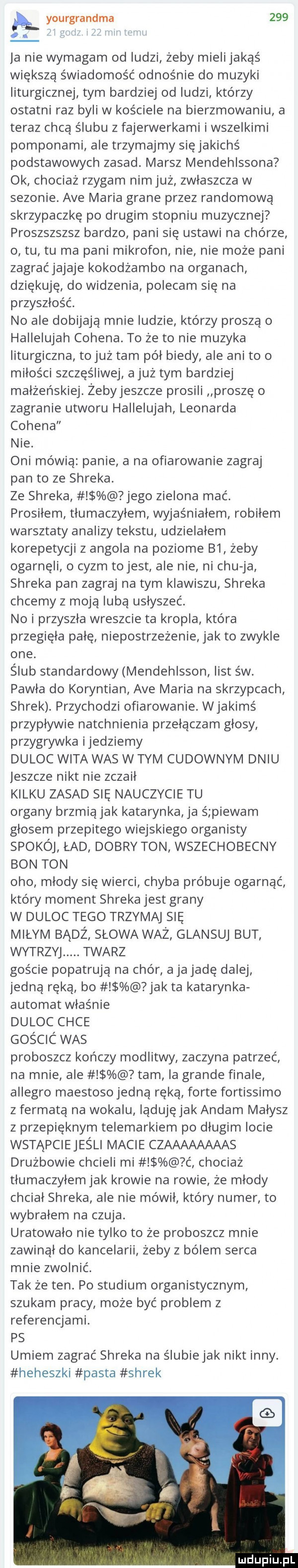 k yourgrandma    . i w ja nie wymagam od ludzi żeby mielijakąś większą świadomość odnośnie do muzyki liturgicznej tym bardziej od ludzi którzy ostatni raz byli w kościele na bierzmowaniu a teraz chcą ślubu z fajerwerkami i wszelkimi pomponami ale trzymajmy się jakichś podstawowych zasad. marsz mendehlssona ok chociaż rzygam nim już zwłaszcza w sezonie. ave maria grane przez randomową skrzypaczkę po drugim stopniu muzycznej proszszszsz bardzo pani się ustawi na chórze o tu tu ma pani mikrofon nie nie może pani zagraćjajaje kokodżambo na organach dziękuję do widzenia polecam się na przyszłość. no ale dobijają mnie ludzie ktorzy proszą o hallelujah cohena. to że to nie muzyka liturgiczna tojuż tam pół biedy ale ani to o miłości szczęśliwej ajuż tym bardziej małżeńskiej żebyjeszcze prosili proszę o zagranie utworu hallelujah leonarda cohena nie. oni mówią panie a na ofiarowanie zagraj pan to ze shreka. ze shreka jego zielona mać. prosiłem tłumaczyłem wyjaśniałern robilem warsztaty analizy tekstu udzielałem korepetycji z angola na poziome b  żeby ogarnęli o cyzm tojest ale nie ni chu ja shreka pan zagraj na tym klawiszu shreka chcemy z moją lubą usłyszeć. no i przyszla wreszcie ta kropla która przegięła palę niepostrzeżenie jak to zwykle one. ślub standardowy mendehlsson list s w. pawla do koryntian ave maria na skrzypcach shrek. przychodzi ofiarowanie. wjakimś przypływie natchnienia przełączam głosy przygrywka ijedziemy duląc wita was w tym cudownym dniu jeszcze nikt nie zczaił kilku zasad się nauczycie tu organy brzmią jak katarynka ja ś piewam glosem przepitego wiejskiego organisty spokój ład dobry ton wszechobecny bon ton oho mlody się wierci chyba próbuje ogarnąć który moment shreka jest grany w duląc tego trzymaj się miłym badż słowa waż glansuj but wytrzyj. twarz goście popatrują na chór a ja jade dalej jedną ręką bo jak ta katarynka automat właśnie duląc chce gos cic was proboszcz kończy modlitwy zaczyna patrzeć na mnie ale tam ia grande finale allegro maestosojedną ręką forte fortissimo z fermatą na wokalu lądujęjak annam małysz z przepięknym telemarkiem po długim locie wstąpciejeśli macie czaaaaaaaas drużbowie chcieli mi ć chociaż tłumaczyłem jak krowie na rowie że młody chciał shreka ale nie mówił który numer to wybrałem na czuja. uratowało nie tylko to że proboszcz mnie zawinął do kancelarii żeby z bólem serca mnie zwolnić. tak że ten. po studium organistycznym szukam pracy może być problem z referencjami. ps umiem zagrać shreka na ślubiejak nikt inny. heheszki pasta shrek