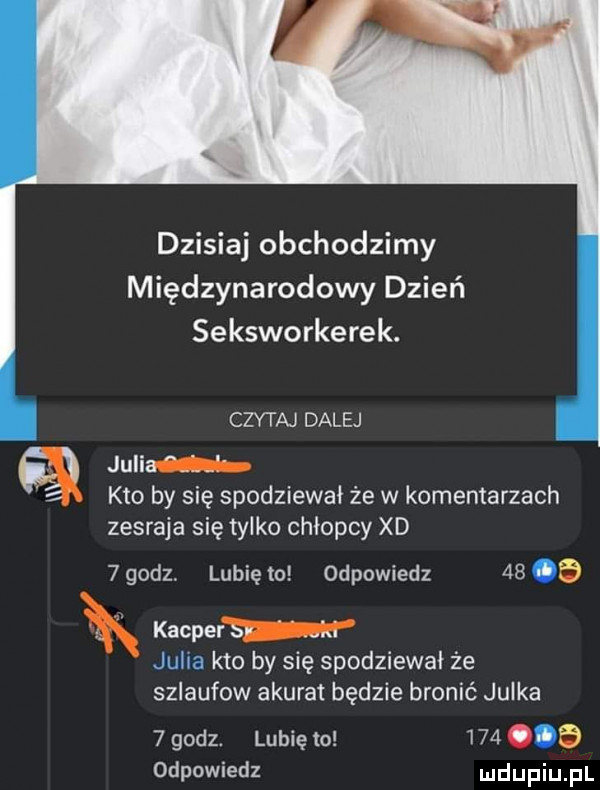 dzisiaj obchodzimy międzynarodowy dzień seksworkerek. czytaj dalej julian ni kto by się spodziewał że w komentarzach zesraja się tylko chłopcy xd  godz. lubię to odpowiedz    a r kacpew iiiiiu. kto by się spodziewał że sziaufow akurat będzie bronić julka   godz. lubię to       odpowiedz