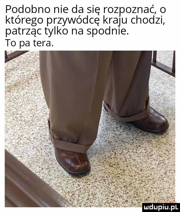 podobno nie da się rozpoznać o którego przywódcę kraju chodzi patrząc tylko na spodnie. to pa tera