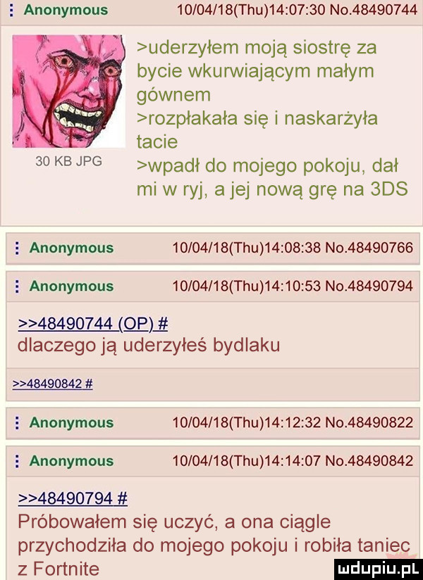 anonymous          tau          no          uderzyłem moją siostrę za bycie wkurwiającym małym gównem rozpłakała się i naskarżyła tacie   kb jpg wpani do mojego pokoju dał mi w ryj alej nową grę na  ds   anonymous          tau          no          e anonymous          tau          no                   qui dlaczego ją uderzyłeś bydlaku          e anonymous          tau          no            anonymous          tau          no                   próbowałem się uczyć a ona ciągle przychodziła do mojego pokoju i robiła taniec z fortnite