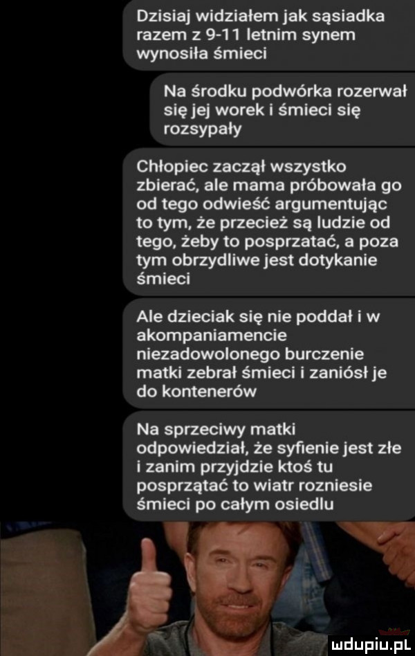 dzisiaj widziałem jak sąsiadka razem z       letnim synem wynosiła śmieci na środku podwórka rozerwał sieje worek i śmiecl sle rozsypały chłopiec zaczął wszystko zbierać. ale mama próbowała go od tego odpleść argumentując to tym ze przecież są ludzie od tego żeby to posprzątać a poza tym obrzydliwejest dotykanie śmieci ale dzieciak się nie poddał i w akompaniamencie niezadoononego burczenie matul zebrał śmiecl l zaniósł e do kontenerów na sprzeciwy matki odpowiedział że syflenle jest złe i zanim przyjdzie ktoś tu posprzątać to wiatr rozniesie śmlecl po całym osiedlu