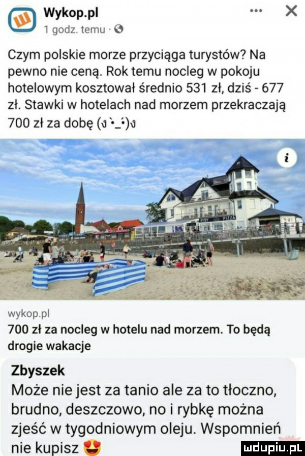 wykop pl x   godz temu   czym polskie morze przyciąga turystów na pewno nie ceną. rok temu nocleg w pokoju hotelowym kosztowal średnio     zł dziś     zl. stawki w hotelach nad morzem przekraczają     zl za dobę u   wykop pi     zl za nocleg w hotelu nad morzem. to bedą drogie wakacje zbyszek może nie jest za tanio ale za to tłoczno brudno deszczowo no i rybkę można zjeść w tygodniowym oleju. wspomnień nie kupisz u