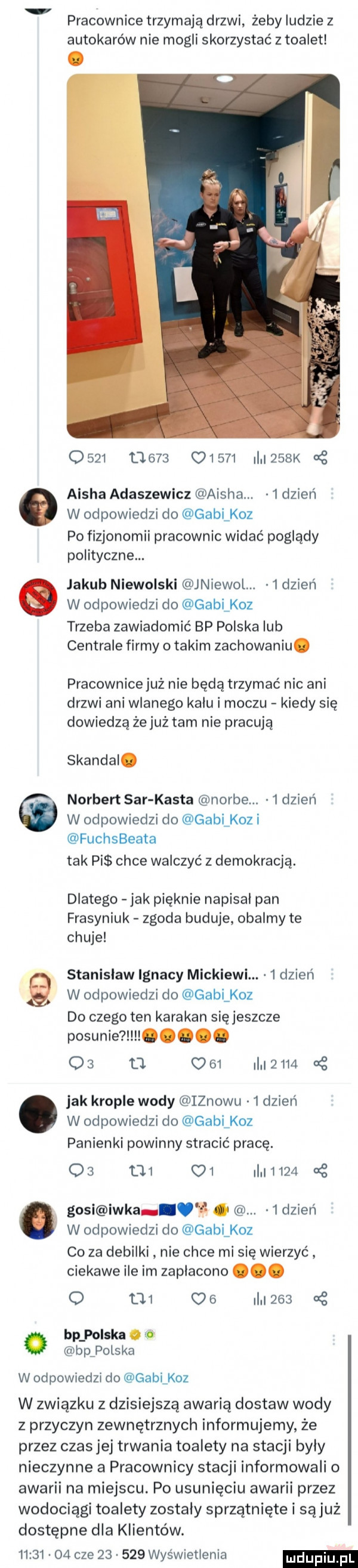 pracownica trzymają drzwi żeby ludzie z autokarów nie mogli skorzystać z toalet                         k g aisza adaszewicz aisza.   dzień w odpowiedzi do gabi koz po fizjonomii pracownic widać poglądy polityczne. jakub niewolski jniewol  dzien w odpowiedzi do gabi koz trzeba zawiadomić bp polska lub centrale firmy o takim zachowaniu. pracownice już nie będą trzymać nic ani drzwi ani wlanego kalu i moczu kiedy się dowiedzą że już tam nie pracują skandal. norbert sar kasta norce.   dzień w odpowiedzi do gablkoz i fuchsbeata tak pi chce walczyć z demokracją. dlatego jak pięknie napisal pan frasyniuk zgoda buduje obalmy te chuje w odpowiedzi do gabi koz do czego ten karakan się jeszcze posunie l. qb o      i      ę stanislaw ignacy mickiewi.   dzień jak krople wody iznowu   dzień w odpowiedzi do gabi koz panienki powinny stracić pracę.       c    i     . gosi icka v ł. abakankami   dzień w odpowiedzi do gabi koz co za debilki nie chce mi się wierzyć ciekawe ile im zaplacono. o      o    i      a bp polska o. bprols ka w odpowiedzi do gablkoz w związku z dzisiejszą awarią dostaw wody z przyczyn zewnętrznych informujemy że przez czas jej trwania toalety na stacji byly nieczynne a pracownicy stacji informowali o awarii na miejscu. po usunięciu awarii przez wodociągi toalety zostaly sprzątnięte i są już dostępne dla klientów.          cze        wyświetlenia