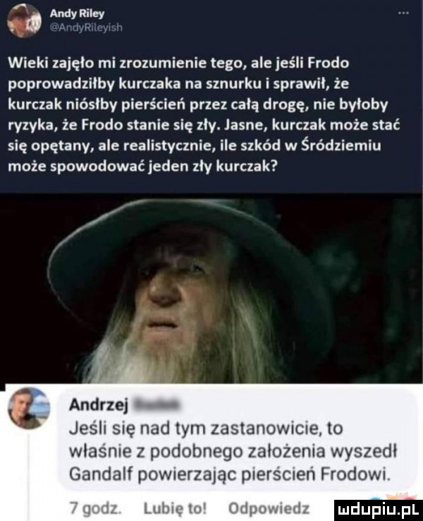 a w wieki zajęło mi zrozumienie tego ale jeśli frodo poprowadzilby kurczaka na sznurku i sprawil że kurczak niósłby pierścień przez celą drogę nie byloby ryzyka że frodo stanie się zly. jasne kurczak może stać się opętany ale realistycznie ile szkód w śródziemiu może spowodować jeden zly kurczak ankrze jus ll sle nad tym zaslanownc e to wlasnie z podobnego zalozenia wyszedl gandalf powmrzaląc plerscien frodowi lub w mam ai