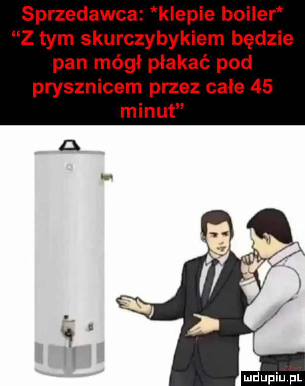 sprzedawca kiepie bojler z tym skurczybykiem będzie pan mógł płakać pod prysznicem przez całe    minut