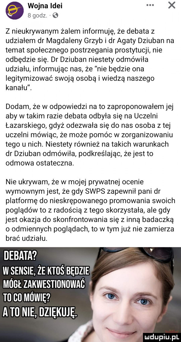 wojna idei x   godz.   z nieukrywanym żalem informuję że debata z udziałem dr magdaleny grzyb i dr agaty dziuban na temat społecznego postrzegania prostytucji nie odbędzie się. dr dziuban niestety odmówiła udziału informując nas że nie będzie ona legitymizować swoją osobą i wiedzą naszego kanału. dodam że w odpowiedzi na to zaproponowałem jej aby w takim razie debata odbyła się na uczelni łazarskiego gdyż odezwała się do nas osoba z tej uczelni mówiąc że może pomóc w zorganizowaniu tego u nich niestety również na takich warunkach dr dziuban odmówiła podkreślając żejest to odmowa ostateczna nie ukrywam że w mojej prywatnej ocenie wymownym jest że gdy seps zapewnił pani dr platformę do nieskrępowanego promowania swoich poglądów to z radością z tego skorzystała ale gdy jest okazja do skonfrontowanie się z inną badaczka o odmiennych poglądach to w tym już nie zamierza brać udziału. debat w sensie że ktoś będzie mógł zakwestiunuwac m co mówię agi nie dziękuję