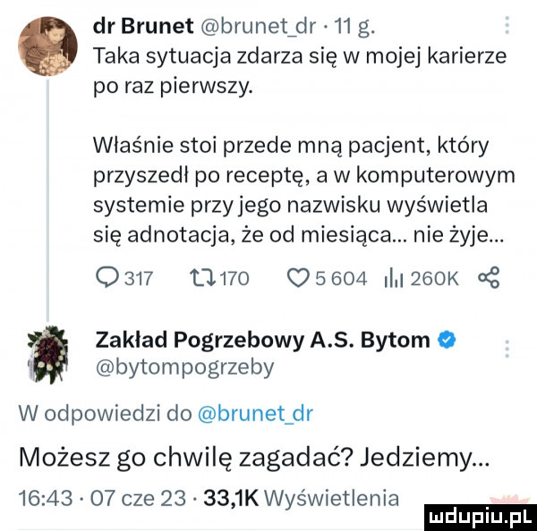 dr brunet brunetfdr    g. taka sytuacja zdarza się w mojej karierze po raz pierwszy. właśnie stoi przede mna pacjent który przyszedl po receptę a w komputerowym systemie przyjego nazwisku wyświetla się adnotacja że od miesiąca. nie żyje.      d         i   k zaklad pogrzebowy a. bytom   bytompogrzeby w odpowiedzi do brunet dr możesz go chwilę zagadać jedziemy.          cze        k wyświetlenia