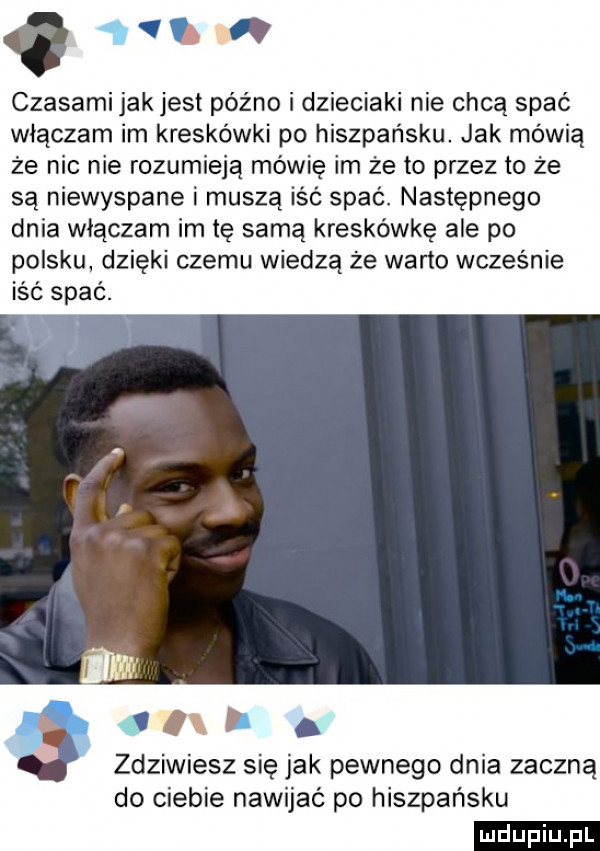 vv czasami jak jest późno i dzieciaki nie chcą spać włączam im kreskówki po hiszpańsku. jak mówią że nie nie rozumieją mówię im że to przez to że są niewyspane i muszą iść spać. następnego dnia włączam im tę samą kreskówkę ale po polsku dzięki czemu wiedzą że warto wcześnie iść spać. c i. zdziwiesz się jak pewnego dnia zaczną do ciebie nawijać po hiszpańsku