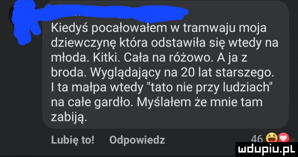kiedyś powałowa em w tramwaju moja dziewczynę która odstawiła się wtedy na młoda. kitki. cała na różowo. aja z broda. wyglądający na    lat starszego. i ta małpa wtedy tato nie przy ludziach na całe gardło. myślałem że mnie tam zabiją. lubię to odpowiedz    mduplu pl