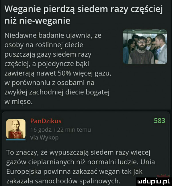 weganie pierdzą siedem razy częściej niż nie weganie niedawne badanie ujawnia ze   osoby na roślinnej diecie puszczają gazy siedem razy częściej a pojedyncze bąki. l zawierają nawet    więcej gazu w porównaniu z osobami na zwyklej zachodniej diecie bogatej w mięso. pandzikus     ykop to znaczy ze wypuszczają siedem razy więcej gazów cieplarnianych niż normalni ludzie unia europejska powinna zakazać wegan takjak zakazala samochodów spalinowych