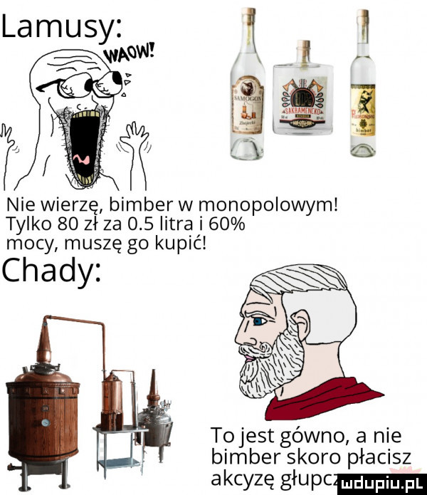 a l u nie wierzę bimber w monopolowym tylko  o zł za     litra i    mocy muszę go kupić chady tojest gówno a nie bimber skoro płacisz a kryzę gau pc