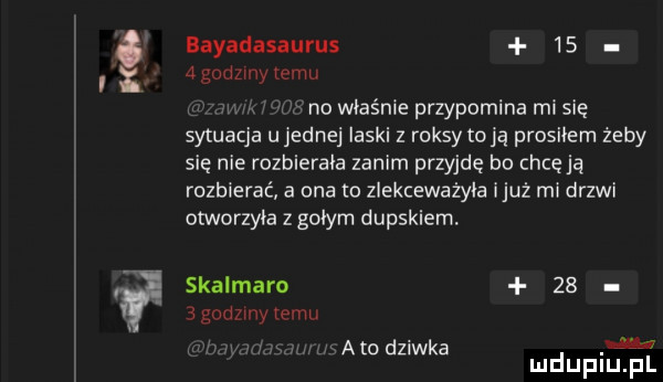 bayadasaurus      godzmy emu no właśnie przypomina mi się sytuacja u jednej laski z raksy clą prosiłem żeby sie nie rozbierała zanim przyjdę bo chcę ją rozbierać a ona o zlekceważyła iluż mi drzwi otworzyła z gołym dupskiem. skalmaro      godzmy temu mato dziwka mduplu pl leu