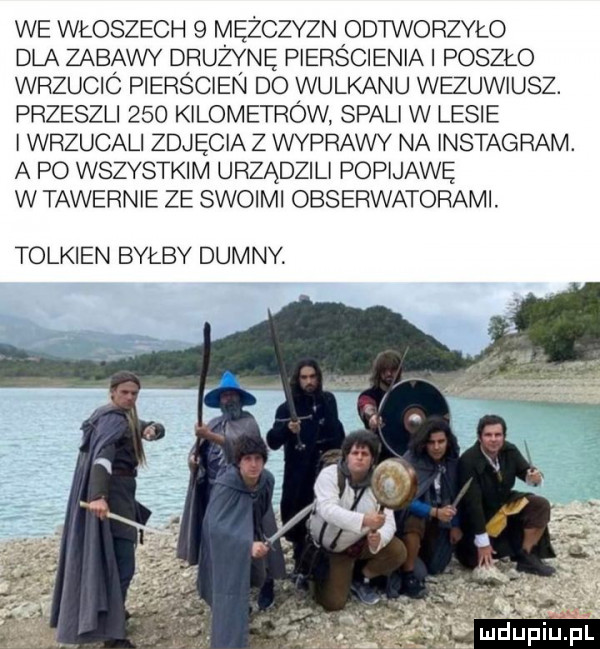we włoszech   mężczyzn odtworzyło dla zabawy drużynę pierścienia poszło wrzucic piers cien do wulkanu wezuwiusz. przeszli     kilometrow spali w lesie wrzucali zdjęcia z wyprawy na instagram. a po wszystkim urządzili popijawę w tawernie ze swoimi obserwatorami. tolkien byłby dumny