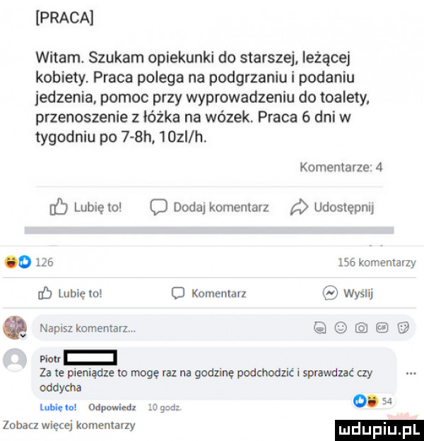 praca witam. szukam opiekunki do starszej leżącej kobiety. praca polega na podgrzaniu i podaniu iedzenia. pomoc przy wyprowadzeniu do toalety przenoszenie z łódka na wózek. praca   dni w tygodniu po    h    i h. komentarze   lublęto c dodaj komentarz udoslepm o         komentarzy b lubięlo o kolnenlall wyslij naplszkomenrarz. w za te pieniądze to mogę m na godzine podchodzić. sprawdzac czy oddycha wm    mm. wg d      zuhaa więcej komentarzy mdupm