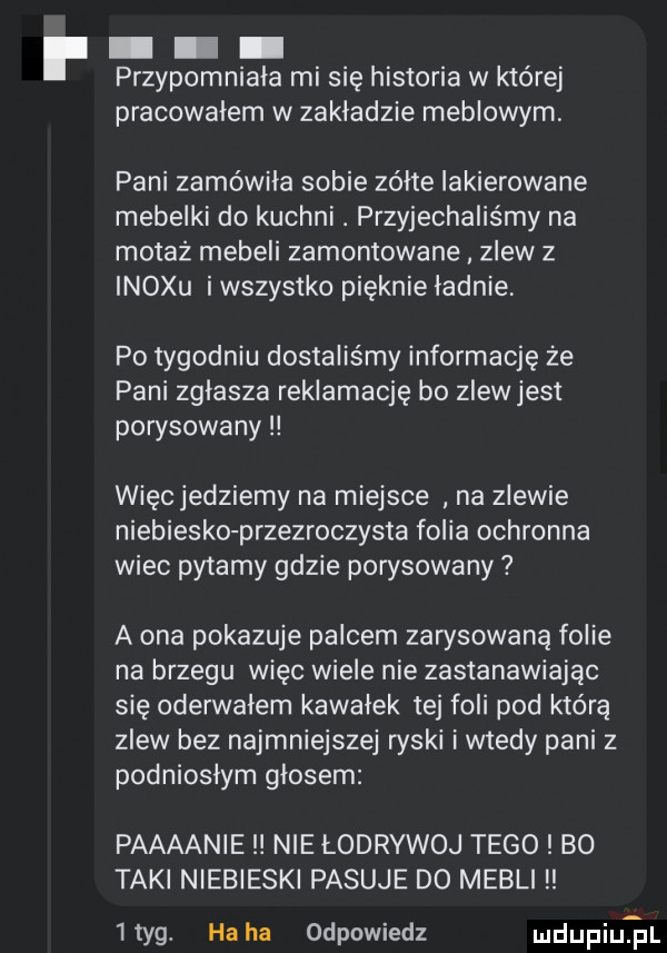 przypomniała mi się historia w której pracowalem w zakładzie meblowym. pani zamówiła sobie zólte lakierowane mebelki do kuchni. przyjechaliśmy na motaz meneli zamontowane zlew z inoxu i wszystko pięknie ladnie po tygodniu dostaliśmy informację że pani zglasza reklamację bo zlewjest porysowany więcjedziemy na miejsce na zlewie niebiesko przezroczysta folia ochronna wiec pytamy gdzie porysowany a ona pokazuje palcem zarysowana folie na brzegu więc wiele nie zastanawiając się oderwalem kawalek tej foli pod którą zlew bez najmniejszej ryski i wtedy pani z podnioslym glosem paaaanie nie łodrywoj tego bo taki niebieski pasuje do mebli ltyg. haba odpowiedz mi upiuqul