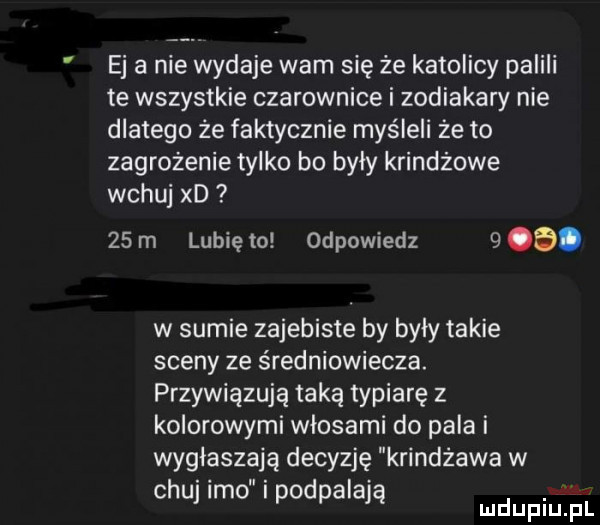 ej a nie wydaje wam się że katolicy palili te wszystkie czarownice i zodiakary nie dlatego że faktycznie myśleli że to zagrożenie tylko bo byly krindżowe wczuj xd   m lunięto odpowiedz    . w sumie zajebiste by były takie sceny ze średniowiecza. przywiązują taką typiarę z kolorowymi włosami do pala i wygłaszają decyzję krindzawa w chuj imo i podpalają mch fl