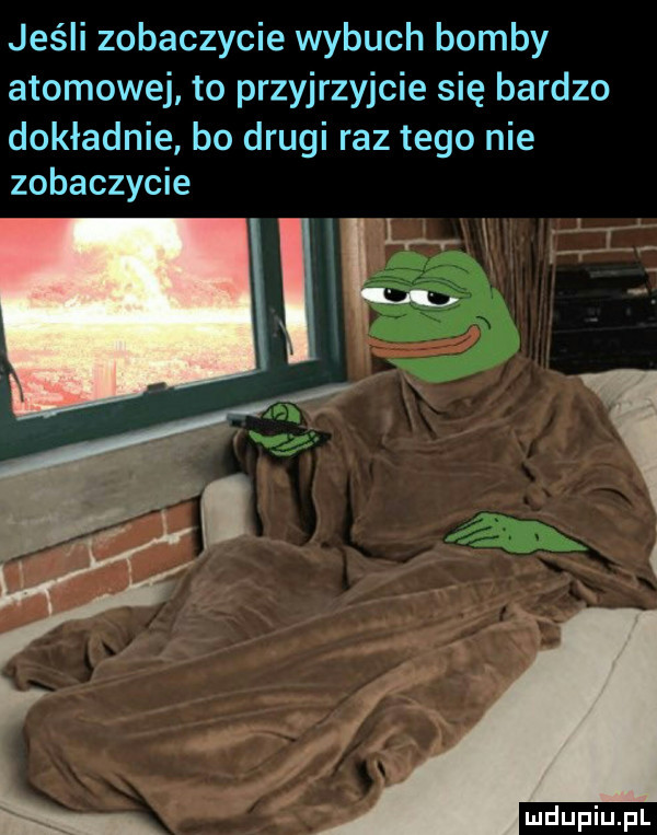 jeśli zobaczycie wybuch bomby atomowej to przyjrzyjcie się bardzo dokładnie bo drugi raz tego nie zobaczycie w