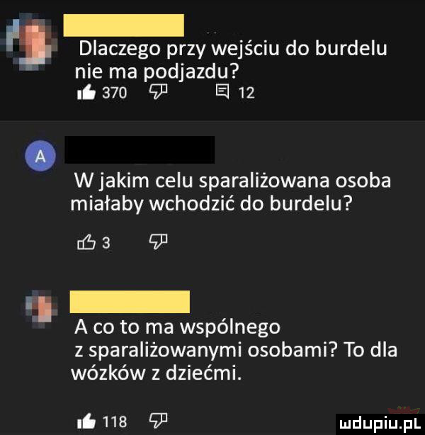 l dlaczego przy wejściu do burdelu nie ma podjazdu i     is    wjakim celu sparaliżowana osoba miałaby wchodzić do burdelu n f      i a co to ma wspólnego z sparaliżowanymi osobami to dla wózków z dziećmi. i
