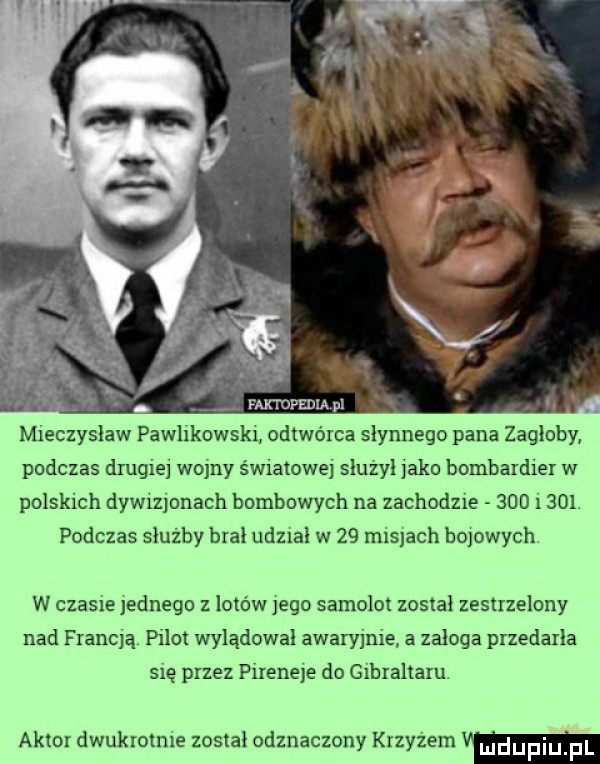 mieczyslaw pawlikowskr odtwórca słynnego pana zagłoby podczas drugiej wojny światowe slużyl jako bombardier w polskich dywizjonach bombowych na zachodzie     i    . podczas służby bral udzral w    mis ach bojowych w czasie jednego z lotow jego samolot został zestrzelony nad francją pilot wyladowal awarymre a załoga przedarła się przez pireneje do gibraltaru aktor dwukrotnie został odznaczony krzyzem w