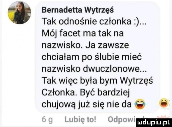 ó bernadetta wytrzęś tak odnośnie członka. mój facet ma tak na nazwisko. ja zawsze chciałam po ślubie mieć nazwisko dwuczlonowe. tak więc była bym wytrzęś członka. być bardziej chujową już się nie da   ó lubię to odpowiem