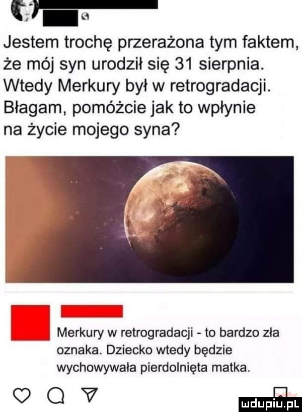 jestem trochę przerażona tym faktem że mój syn urodził się    sierpnia. wtedy merkury był w retrogradacji. błagam pomóżcie jak to wpłynie na życie mojego syna. merkury w retrogradacji to bardzo zła oznaka. dziecko wtedy będzie wychowywała pierdolnięta matka.   v maﬁa