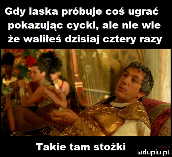 gdy laska próbuje coś ugrać pokazując cycki ale nie wie że waliłeś dzisiaj cztery razy takie tam stożki