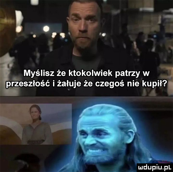 przeszłość i zaluje że czegoś nie kupi myślisz że ktokolwiek patrzy w i a