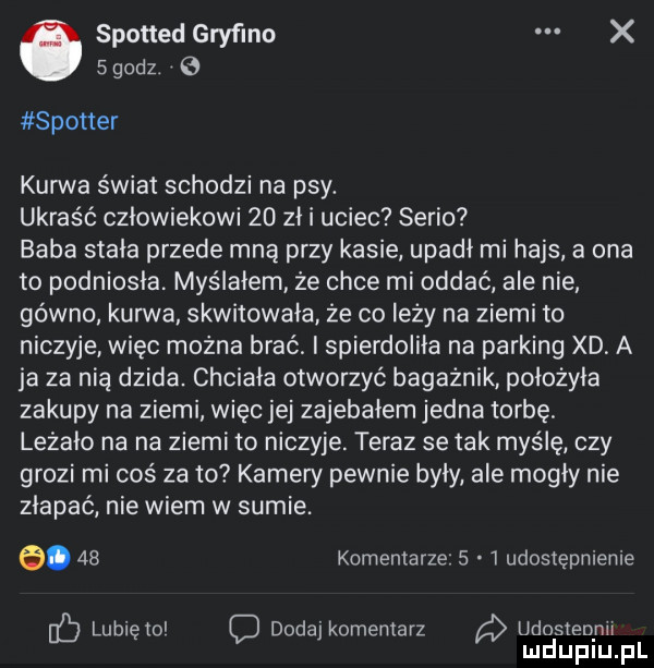 spotted gryfino x   godz. spotter kurwa świat schodzi na psy. ukraść człowiekowi    zł i uciec serio baba stała przede mną przy kasie upadł mi hajs a ona to podniosła myślałem że chce mi oddać ale nie gówno kun va skwitowała że co leży na ziemi to niczyje więc można brać i spierdoliła na parking xd a ja za nią dzida. chciała otworzyć bagażnik położyła zakupy na ziemi więc jej zajebałem jedna torbę leżało na na ziemi to niczyje. teraz se tak myślę czy grozi mi coś za to kamery pewnie były ale mogły nie złapać nie wiem w sumie. e.    komentarze     udostępnienie lunięto c dodaj komentarz udosłeqnu mduplu pl
