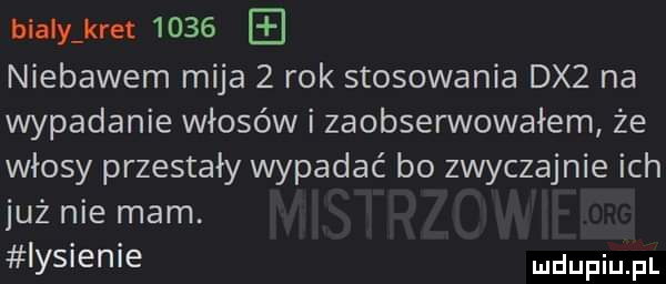 bialy kret      niebawem mija   rok stosowania dx  na wypadanie włosów i zaobserwowałem że włosy przestały wypadać bo zwyczajnie ich już nie mam. iysienie mam