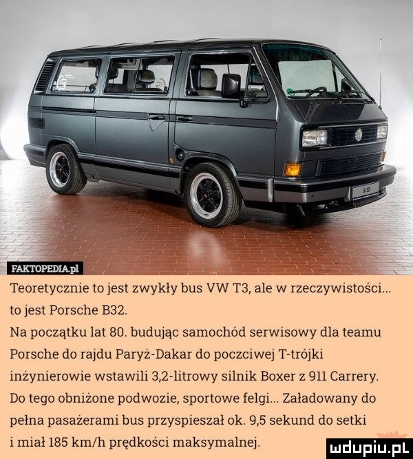 faxtdfedląpl teoretyczce to ell zwykly bus vw t  ale w rzeczyw stoścl. to jest porsche baz. na początku lat sal budując samochód serw sowy dla teamu porsche do ra du paryz dakar do poczciwe t liójkl mzymerow e wstaw h      nrowy sllmk bober z    camery. do tego obmzone podwozie sportowe felg zaladowany do pełna pasazeraml bus przyspleszal  k.    sekund do selk   mcal     km h prędkośc maksymalne